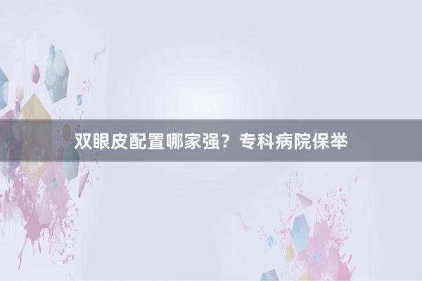 双眼皮配置哪家强？专科病院保举
