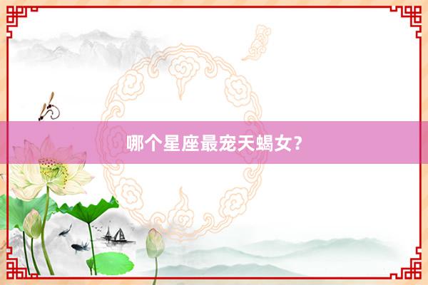 哪个星座最宠天蝎女？