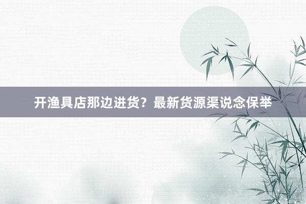 开渔具店那边进货？最新货源渠说念保举