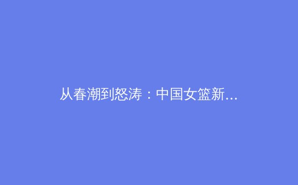从春潮到怒涛：中国女篮新周期阵容变革与奥运征程深度解析 - 4