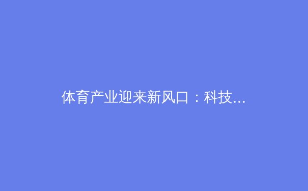 体育产业迎来新风口：科技赋能下的竞技革命与商业变革 - 2