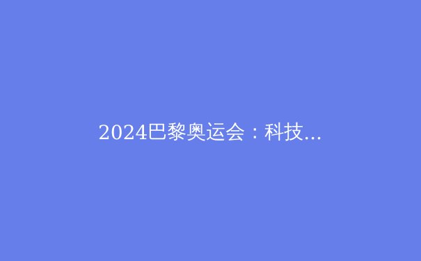2024巴黎奥运会：科技、新星与历史的碰撞 - 4