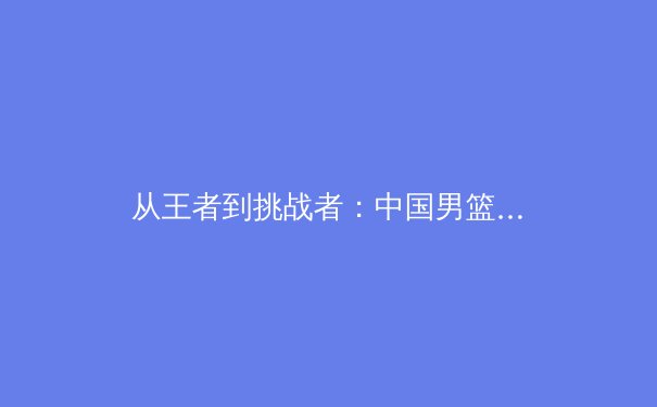 从王者到挑战者：中国男篮新老交替阵痛期的战略解析与未来展望