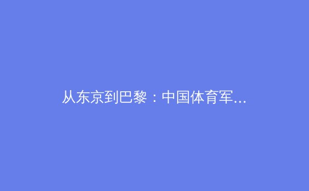从东京到巴黎：中国体育军团奥运战略转型与新生代运动员崛起全景观察 - 2