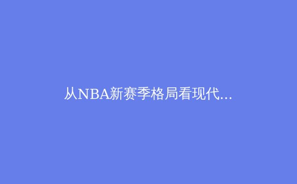 从NBA新赛季格局看现代篮球的战术进化与巨星影响力