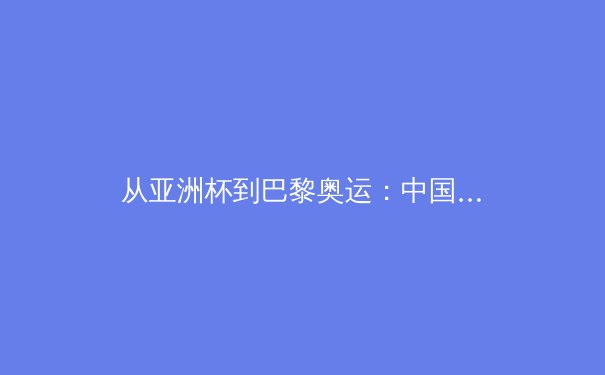 从亚洲杯到巴黎奥运：中国军团竞技格局的深度解构与未来展望