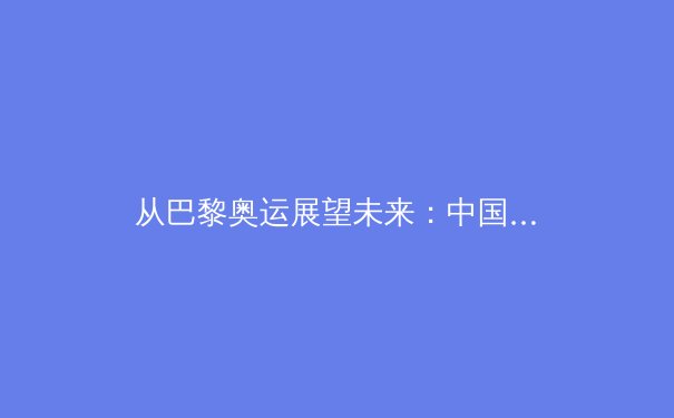 从巴黎奥运展望未来：中国体育的崛起之路与深层挑战